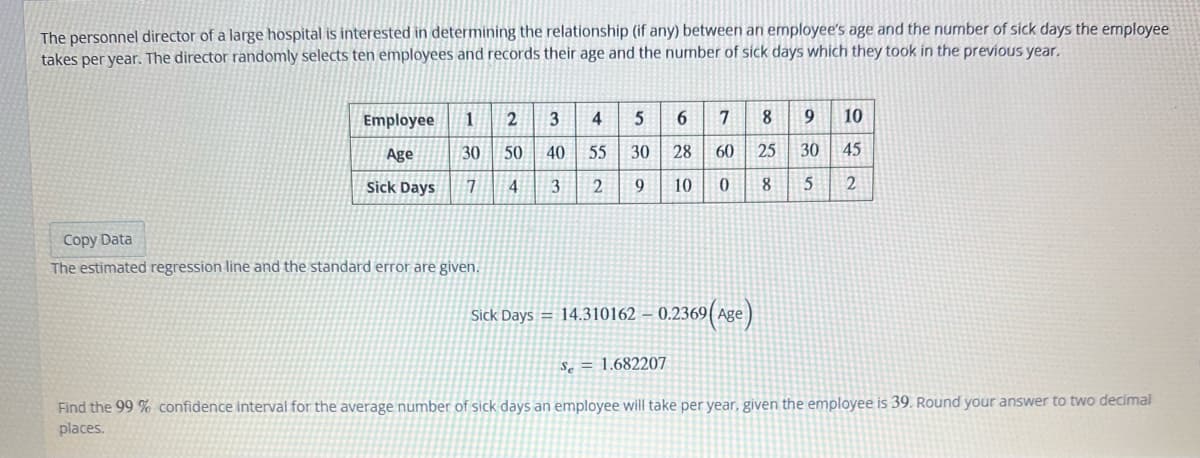 The personnel director of a large hospital is interested in determining the relationship (if any) between an employee's age and the number of sick days the employee
takes per year. The director randomly selects ten employees and records their age and the number of sick days which they took in the previous year.
Employee 1 2 3 4 5
Age
30
50
40 55
30
Sick Days
7
4
3
2
9
Copy Data
The estimated regression line and the standard error are given.
6 7 8
28
10
9 10
60 25 30 45
0
8
5 2
Sick Days 14.310162 - 0.2369
369 (Age)
Se= 1.682207
Find the 99 % confidence interval for the average number of sick days an employee will take per year, given the employee is 39. Round your answer to two decimal
places.