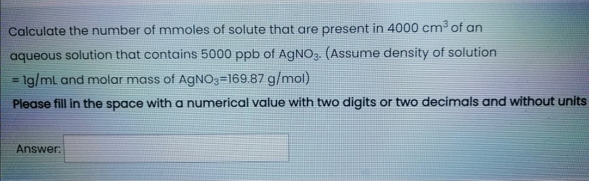 Calculate the number of mmoles of solute that are present in 4000 cm³ of an
aqueous solution that contains 5000 ppb of AGNO,. (Assume density of solution
= 1g/ml and molar mass of AGNO3=169.87 g/mol)
%3D
Please fill in the space with a numerical value with two digits or two decimals and without units
Answer:

