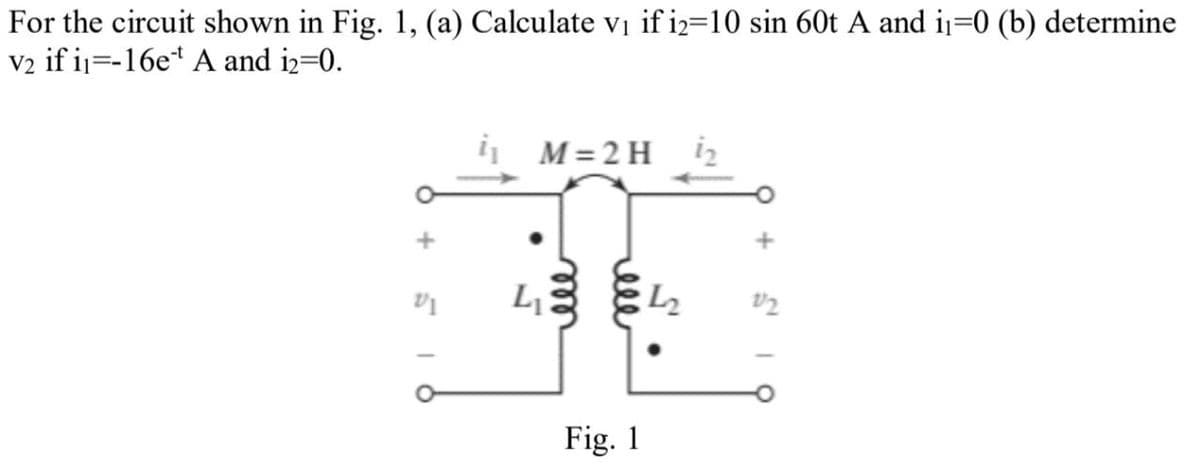 For the circuit shown in Fig. 1, (a) Calculate v₁ if i2=10 sin 60t A and i₁=0 (b) determine
V2 if i=-16e A and i2=0.
i₁ M=2H
+
516
ele
LI
S'
ell
Fig. 1
+
12