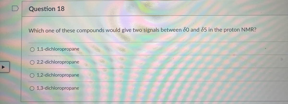 Question 18
Which one of these compounds would give two signals between 80 and 85 in the proton NMR?
O 1,1-dichloropropane
2,2-dichloropropane
O 1,2-dichloropropane
O 1,3-dichloropropane