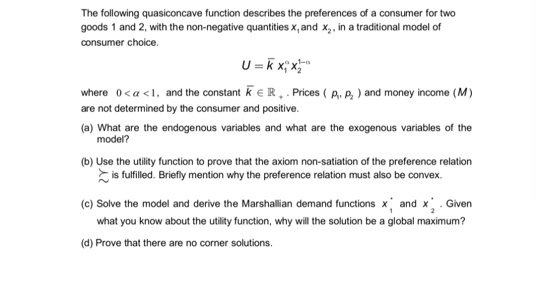 The following quasiconcave function describes the preferences of a consumer for two
goods 1 and 2, with the non-negative quantities x, and x,, in a traditional model of
consumer choice.
U = k x; x
,1-a
where 0<a <1, and the constant k e R . . Prices ( p,, p, ) and money income (M)
are not determined by the consumer and positive.
(a) What are the endogenous variables and what are the exogenous variables of the
model?
(b) Use the utility function to prove that the axiom non-satiation of the preference relation
E is fulfilled. Briefly mention why the preference relation must also be convex.
(c) Solve the model and derive the Marshallian demand functions x and x. Given
1
what you know about the utility function, why will the solution be a global maximum?
(d) Prove that there are no corner solutions.
