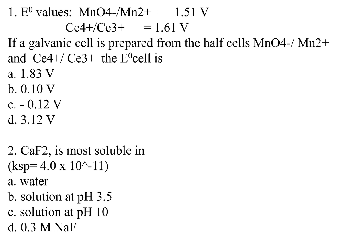 1. Eº values: MnO4-/Mn2+
Ce4+/Ce3+
1.61 V
If a galvanic cell is prepared from the half cells MnO4-/ Mn2+
and Ce4+/ Ce3+ the Eºcell is
a. 1.83 V
b. 0.10 V
c. - 0.12 V
d. 3.12 V
-
2. CaF2, is most soluble in
(ksp=4.0 x 10^-11)
a. water
b. solution at pH 3.5
c. solution at pH 10
d. 0.3 M NaF
=
1.51 V