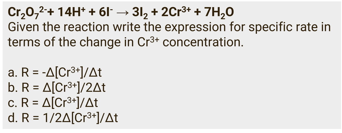 Cr₂O7²-+ 14H+ + 61¯ → 31₂ + 2Cr³+ + 7H₂O
Given the reaction write the expression for specific rate in
terms of the change in Cr³+ concentration.
a. R = -A[Cr³+]/At
b. R = A[Cr³+]/2At
c. R = A[Cr³+]/At
d. R = 1/2A[Cr³+]/At