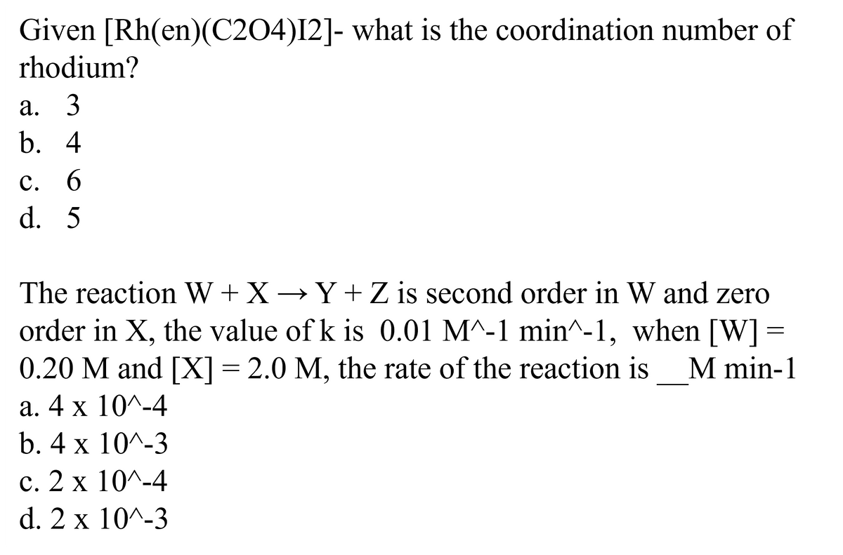 Given [Rh(en)(C204)12]- what is the coordination number of
rhodium?
a. 3
b. 4
c. 6
d. 5
The reaction W+X→Y+ Z is second order in W and zero
order in X, the value of k is 0.01 M^-1 min^-1, when [W] =
0.20 M and [X] = 2.0 M, the rate of the reaction is M min-1
a. 4 x 10^-4
b. 4 x 10^-3
2 x 10^-4
d. 2 x 10^-3
C.