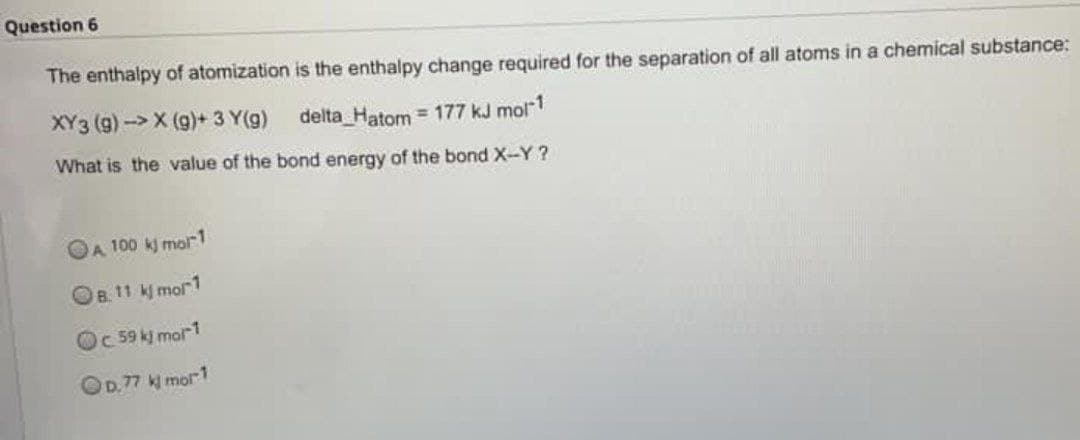 Question 6
The enthalpy of atomization
is the enthalpy change required for the separation of all atoms in a chemical substance:
XY3 (g)->X (g)+ 3 Y(g)
delta_Hatom = 177 kJ mol-1
What is the value of the bond energy of the bond X-Y?
A 100 kj mor-1
B. 11 kjmol-1
c. 59 kj mor1
OD.77 kj mol-1