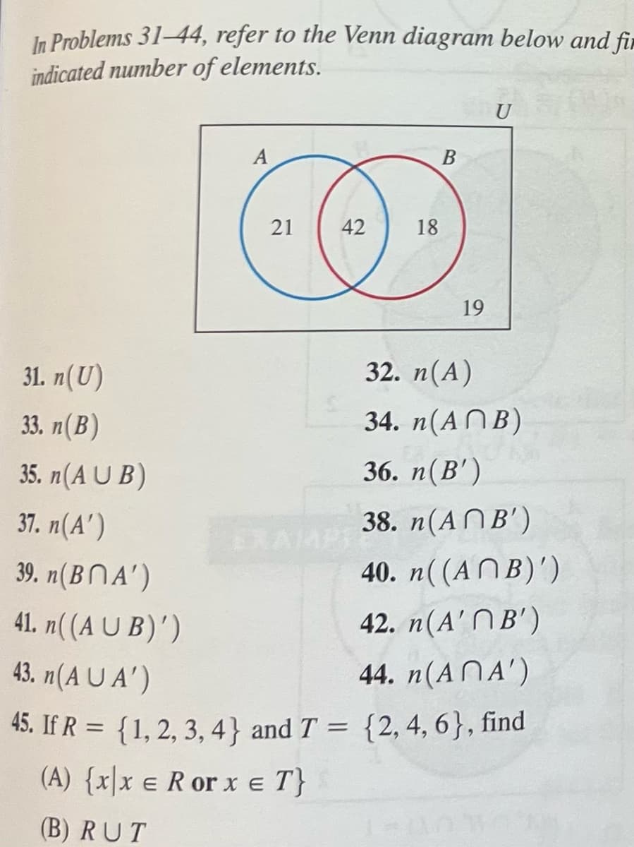 In Problems 31-44, refer to the Venn diagram below and fir
indicated number of elements.
31. n(U)
33. n(B)
35. n(AUB)
37. n(A')
A
21
42
18
B
19
32. n(A)
34. n(ANB)
36. n(B')
38. n(AB')
40. n((ANB)')
42. n(A'B')
39. n(BA')
41. n((AUB)')
43. n(AUA')
44. n(ANA')
45. If R = { 1, 2, 3, 4} and T = {2, 4, 6}, find
(A) {xx E R or x = T}
(B) RUT