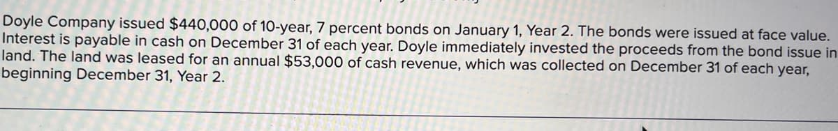 Doyle Company issued $440,000 of 10-year, 7 percent bonds on January 1, Year 2. The bonds were issued at face value.
Interest is payable in cash on December 31 of each year. Doyle immediately invested the proceeds from the bond issue in
land. The land was leased for an annual $53,000 of cash revenue, which was collected on December 31 of each year,
beginning December 31, Year 2.