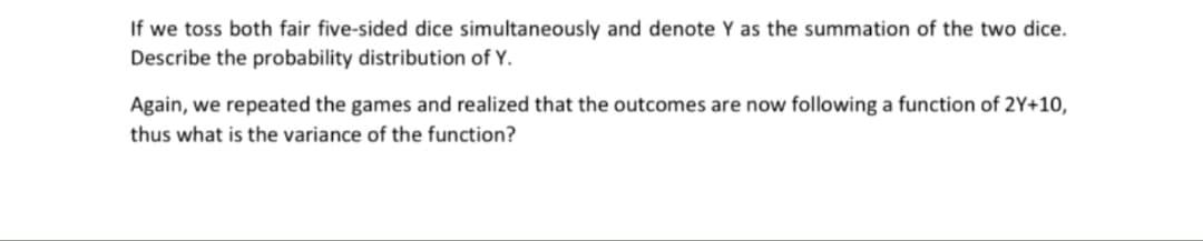 If we toss both fair five-sided dice simultaneously and denote Y as the summation of the two dice.
Describe the probability distribution of Y.
Again, we repeated the games and realized that the outcomes are now following a function of 2Y+10,
thus what is the variance of the function?