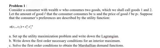 Problem 1
Consider a consumer with wealth w who consumes two goods, which we shall call goods 1 and 2.
Let the amount of good that the consumer consumes be x and the price of good be pr. Suppose
that the consumer's preferences are described by the utility function:
a. Set up the utility maximization problem and write down the Lagrangian.
b. Write down the first order necessary conditions for an interior maximum.
c. Solve the first order conditions to obtain the Marshallian demand functions.