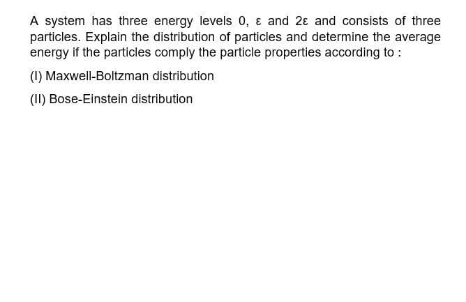 A system has three energy levels 0, & and 2 and consists of three
particles. Explain the distribution of particles and determine the average
energy if the particles comply the particle properties according to :
(1) Maxwell-Boltzman distribution
(II) Bose-Einstein distribution