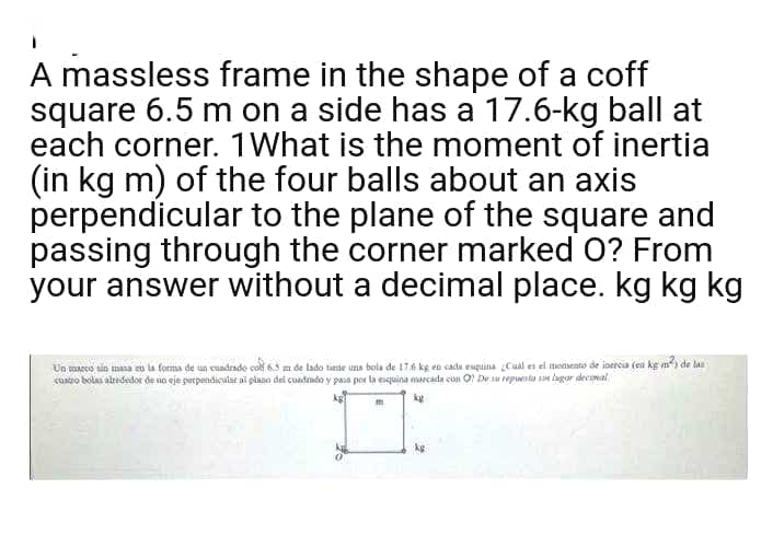 A massless frame in the shape of a coff
square 6.5 m on a side has a 17.6-kg ball at
each corner. 1What is the moment of inertia
(in kg m) of the four balls about an axis
perpendicular to the plane of the square and
passing through the corner marked O? From
your answer without a decimal place. kg kg kg
Un maecs sin mana es la forma de un cuadrado colt 6.5 m de lado tansle una bola de 176 kg en cadu esquina Cual es el modsento de ioereia (en kg m de la
CORro bolas alrededor de uo eje perpendicular al plano del cuadindo y paia por la esquina aarcada con O Dr su repuenta sn lagar decamal
kg
