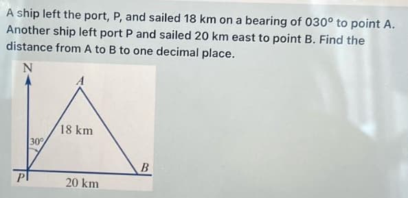 A ship left the port, P, and sailed 18 km on a bearing of 030° to point A.
Another ship left port P and sailed 20 km east to point B. Find the
distance from A to B to one decimal place.
N
A
30%
18 km
B
Pl
20 km