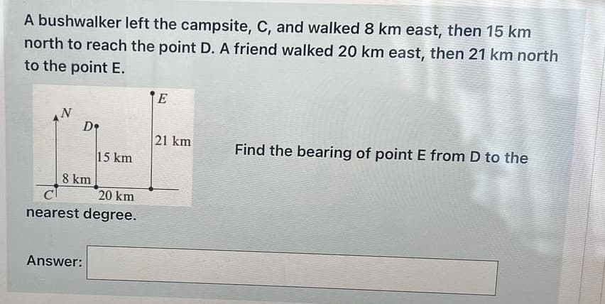 A bushwalker left the campsite, C, and walked 8 km east, then 15 km
north to reach the point D. A friend walked 20 km east, then 21 km north
to the point E.
N
D
E
21 km
Find the bearing of point E from D to the
15 km
8 km
20 km
nearest degree.
Answer: