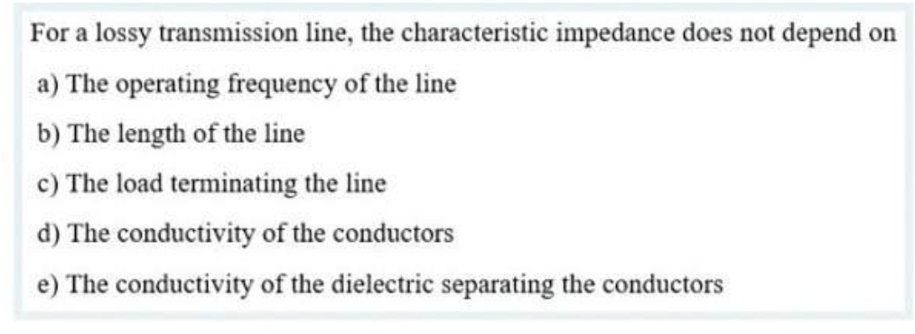 For a lossy transmission line, the characteristic impedance does not depend on
a) The operating frequency of the line
b) The length of the line
c) The load terminating the line
d) The conductivity of the conductors
e) The conductivity of the dielectric separating the conductors
