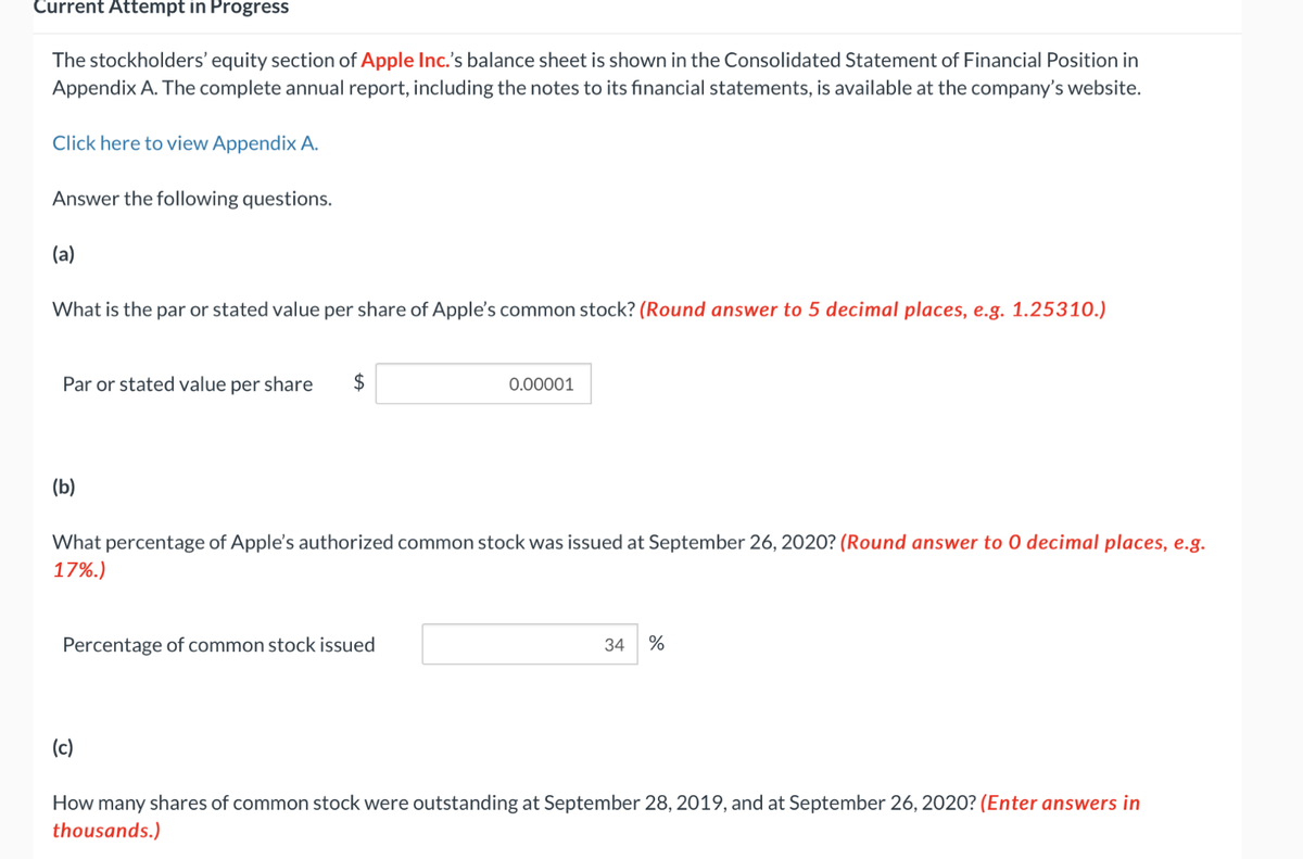 Current Attempt in Progress
The stockholders' equity section of Apple Inc.'s balance sheet is shown in the Consolidated Statement of Financial Position in
Appendix A. The complete annual report, including the notes to its financial statements, is available at the company's website.
Click here to view Appendix A.
Answer the following questions.
(a)
What is the par or stated value per share of Apple's common stock? (Round answer to 5 decimal places, e.g. 1.25310.)
Par or stated value per share
0.00001
(b)
What percentage of Apple's authorized common stock was issued at September 26, 2020? (Round answer to O decimal places, e.g.
17%.)
Percentage of common stock issued
(c)
34
%
How many shares of common stock were outstanding at September 28, 2019, and at September 26, 2020? (Enter answers in
thousands.)
