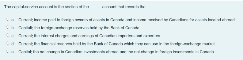 The capital-service account is the section of the
account that records the
a. Current; income paid to foreign owners of assets in Canada and income received by Canadians for assets located abroad.
O b. Capitalt; the foreign-exchange reserves held by the Bank of Canada.
O c. Current; the interest charges and earnings of Canadian importers and exporters.
O d. Current; the financial reserves held by the Bank of Canada which they can use in the foreign-exchange market.
e. Capital; the net change in Canadian investments abroad and the net change in foreign investments in Canada.
