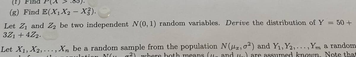 (f) Find
(g) Find E(X1X2 – X3).
Let Z1 and Z2 be two independent N(0, 1) random variables. Derive the distribution of Y = 50+
3Z1 + 4Z2.
Let X1, X2, ..., Xn be a random sample from the population N(u, 02) and Y1, Y2,... ,Y,m a random
g2) where hoth means (Um and ln.) are assumed known. Note that
