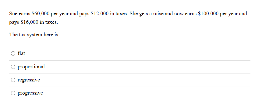 Sue earns $60,000 per year and pays $12,000 in taxes. She gets a raise and now earns $100,000 per year and
pays $16,000 in taxes.
The tax system here is.
flat
O proportional
regressive
O progressive
