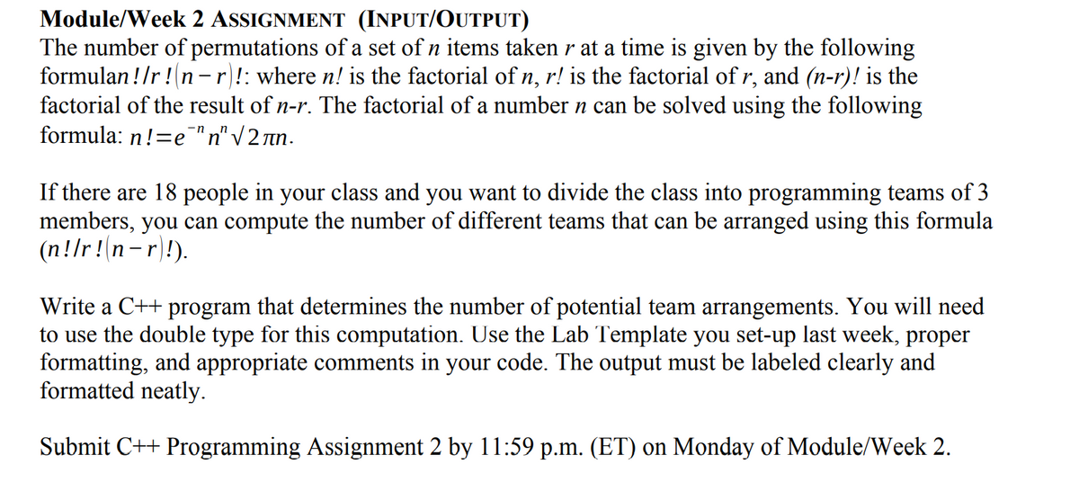 Module/Week 2 ASSIGNMENT (INPUT/OUTPUT)
The number of permutations of a set of n items taken r at a time is given by the following
formulan !/r !n -r!: where n! is the factorial of n, r! is the factorial of r, and (n-r)! is the
factorial of the result of n-r. The factorial of a number n can be solved using the following
formula: n!=e"n" V 2 rn.
If there are 18 people in your class and you want to divide the class into programming teams of 3
members, you can compute the number of different teams that can be arranged using this formula
(n!/r!n-r)!).
Write a C++ program that determines the number of potential team arrangements. You will need
to use the double type for this computation. Use the Lab Template you set-up last week, proper
formatting, and appropriate comments in your code. The output must be labeled clearly and
formatted neatly.
Submit C++ Programming Assignment 2 by 11:59 p.m. (ET) on Monday of Module/Week 2.
