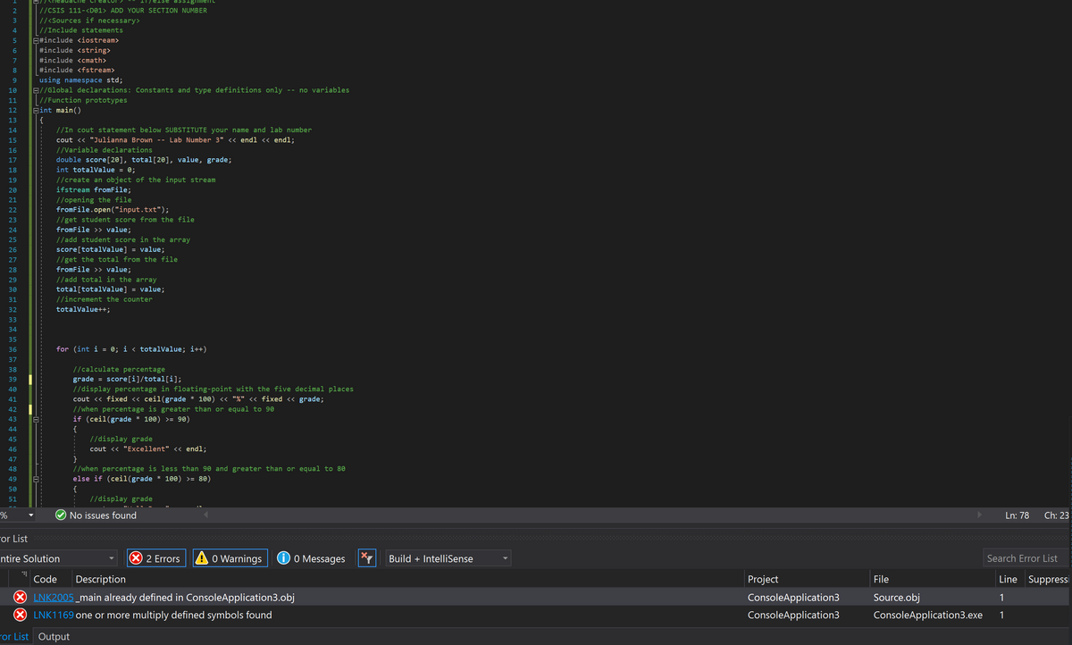 //CSIS 111-<D01> ADD YOUR SECTION NUMBER
//<Sources if necessary>
| //Include statements
E#include <iostream>
#include <string>
7
#include <cmath>
8.
#include <fstream>
using namespace std;
B//Global declarations: Constants and type definitions only -- no variables
|//Function prototypes
Bint main()
{
//In cout statement below SUBSTITUTE your name and lab number
9.
10
11
12
13
14
15
cout <« "Julianna Brown -- Lab Number 3" << endl << endl;
16
//Variable declarations
double score[20], total[20], value, grade;
int totalValue = 0;
17
18
//create an object of the input stream
ifstream fromFile;
19
20
//opening the file
fromFile.open("input.txt");
21
22
//get student score from the file
fromFile >> value;
23
24
25
//add student score in the array
score[totalValue] = value;
//get the total from the file
fromFile >> value;
26
27
28
29
//add total in the array
total[totalValue] = value;
//increment the counter
30
31
32
totalValue++;
33
34
35
36
for (int i = 0; i < totaivalue; i++)
37
38
//calculate percentage
grade = score[i]/total[i];
//display percentage in floating-point with the five decimal places
cout <« fixed << ceil(grade * 100) « "%" << fixed << grade;
//when percentage is greater than or equal to 90
if (ceil(grade * 100) >= 90)
{
//display grade
39
40
41
42
43
44
45
46
cout << "Excellent" << endl;
47
//when percentage is less than 90 and greater than or equal to 80
else if (ceil(grade * 100) >= 80)
48
{
//display grade
50
51
No issues found
Ln: 78
Ch: 23
For List
X 2 Errors
A o Warnings
O O Messages
ntire Solution
Build + IntelliSense
Search Error List
Code
Description
Project
File
Line Suppressi
LNK2005 _main already defined in ConsoleApplication3.obj
ConsoleApplication3
Source.obj
1
LNK1169 one or more multiply defined symbols found
ConsoleApplication3
ConsoleApplication3.exe
1
ror List Output
