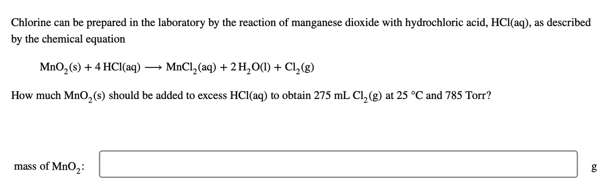 Chlorine can be prepared in the laboratory by the reaction of manganese dioxide with hydrochloric acid, HCl(aq), as described
by the chemical equation
MnO₂ (s) + 4 HCl(aq) →→→ MnCl₂ (aq) + 2 H₂O(1) + Cl₂(g)
How much MnO₂ (s) should be added to excess HCl(aq) to obtain 275 mL Cl₂ (g) at 25 °C and 785 Torr?
2
mass of MnO₂:
g