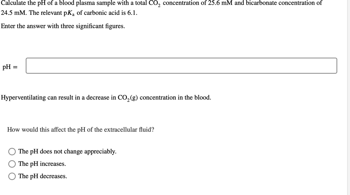 Calculate the pH of a blood plasma sample with a total CO₂ concentration of 25.6 mM and bicarbonate concentration of
24.5 mM. The relevant pKa of carbonic acid is 6.1.
Enter the answer with three significant figures.
pH =
Hyperventilating can result in a decrease in CO₂(g) concentration in the blood.
How would this affect the pH of the extracellular fluid?
The pH does not change appreciably.
The pH increases.
The pH decreases.