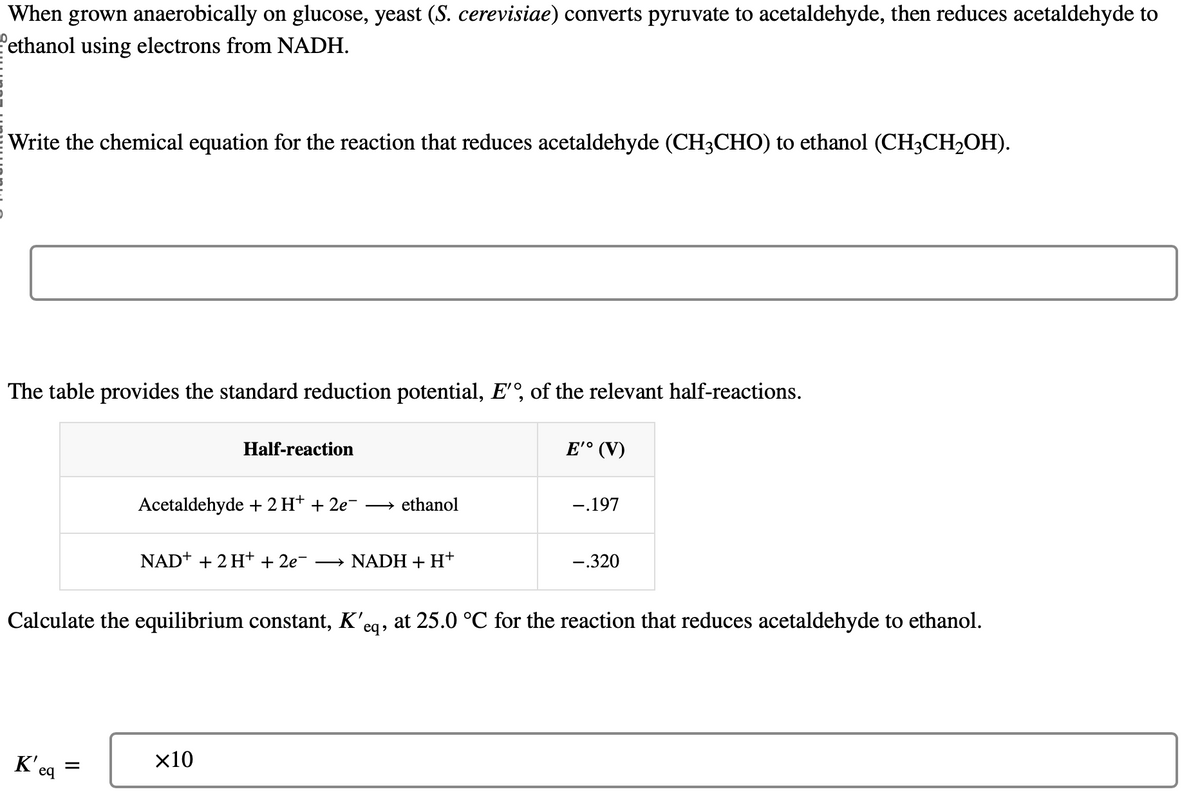 When grown anaerobically on glucose, yeast (S. cerevisiae) converts pyruvate to acetaldehyde, then reduces acetaldehyde to
Pethanol using electrons from NADH.
Write the chemical equation for the reaction that reduces acetaldehyde (CH3CHO) to ethanol (CH3CH2OH).
The table provides the standard reduction potential, E', of the relevant half-reactions.
Half-reaction
Acetaldehyde + 2 H+ + 2e¯ → ethanol
NAD+ + 2H+ + 2e¯ → NADH + H+
E'° (V)
-.197
-.320
Calculate the equilibrium constant, K'eq, at 25.0 °C for the reaction that reduces acetaldehyde to ethanol.
K'e
×10
=
eq