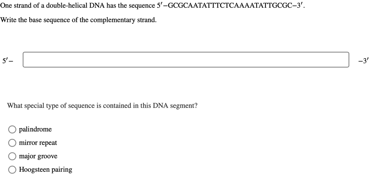 One strand of a double-helical DNA has the sequence 5'-GCGCAATATTTCTCAAAATATTGCGC-3'.
Write the base sequence of the complementary strand.
5'-
What special type of sequence is contained in this DNA segment?
Opalindrome
mirror repeat
major groove
☐ Hoogsteen pairing
-3'