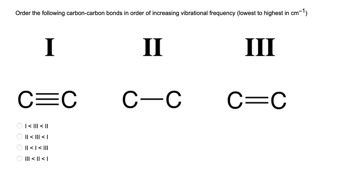 Order the following carbon-carbon bonds in order of increasing vibrational frequency (lowest to highest in cm-1)
I
C=C
0 0 0 0
| < ||| < ||
|| < ||| < |
|| < | < |||
||| < || < |
II
C-C
III
C=C