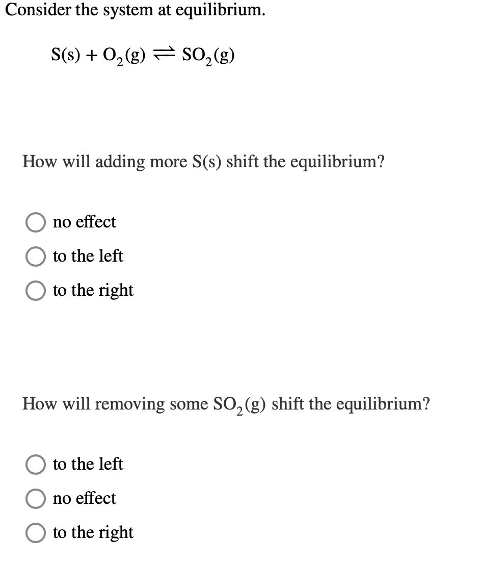 Consider the system at equilibrium.
S(s) + O₂(g) SO₂(g)
How will adding more S(s) shift the equilibrium?
no effect
to the left
to the right
How will removing some SO₂(g) shift the equilibrium?
to the left
no effect
to the right