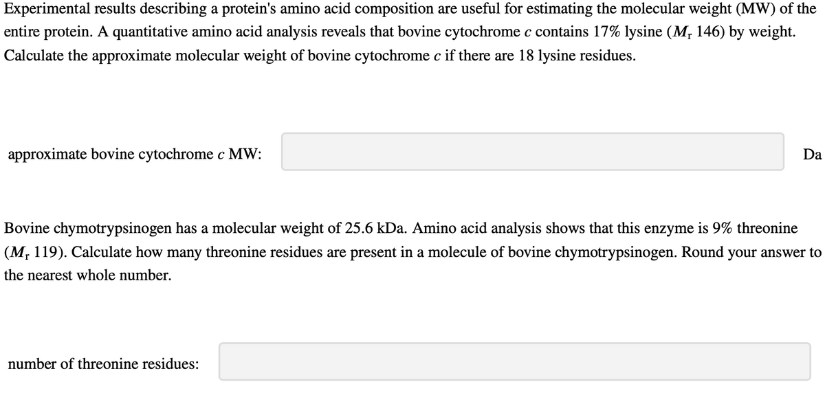 Experimental results describing a protein's amino acid composition are useful for estimating the molecular weight (MW) of the
entire protein. A quantitative amino acid analysis reveals that bovine cytochrome c contains 17% lysine (M₁ 146) by weight.
Calculate the approximate molecular weight of bovine cytochrome c if there are 18 lysine residues.
approximate bovine cytochrome c MW:
Da
Bovine chymotrypsinogen has a molecular weight of 25.6 kDa. Amino acid analysis shows that this enzyme is 9% threonine
(M, 119). Calculate how many threonine residues are present in a molecule of bovine chymotrypsinogen. Round your answer to
the nearest whole number.
number of threonine residues:
