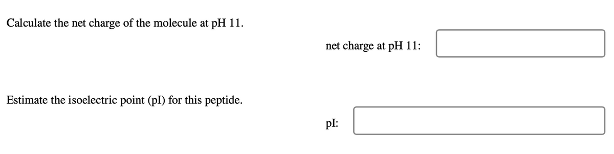 Calculate the net charge of the molecule at pH 11.
Estimate the isoelectric point (pl) for this peptide.
net charge at pH 11:
pl: