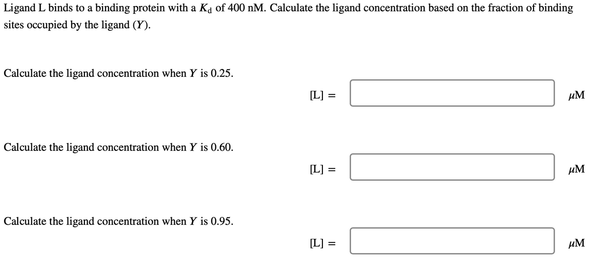 Ligand L binds to a binding protein with a Kd of 400 nM. Calculate the ligand concentration based on the fraction of binding
sites occupied by the ligand (Y).
Calculate the ligand concentration when Y is 0.25.
Calculate the ligand concentration when Y is 0.60.
Calculate the ligand concentration when Y is 0.95.
[L] :
=
[L] =
[L] =
μM
μM
μM