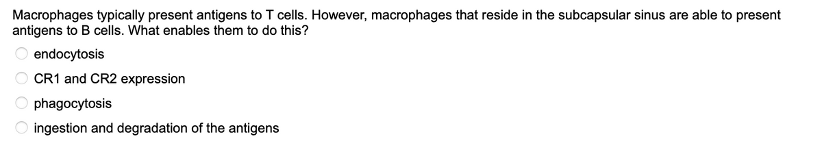Macrophages typically present antigens to T cells. However, macrophages that reside in the subcapsular sinus are able to present
antigens to B cells. What enables them to do this?
endocytosis
CR1 and CR2 expression
phagocytosis
ingestion and degradation of the antigens
OOOO