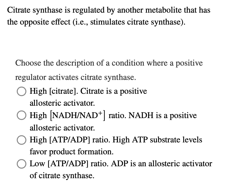 Citrate synthase is regulated by another metabolite that has
the opposite effect (i.e., stimulates citrate synthase).
Choose the description of a condition where a positive
regulator activates citrate synthase.
High [citrate]. Citrate is a positive
allosteric activator.
High [NADH/NAD+] ratio. NADH is a positive
allosteric activator.
☐ High [ATP/ADP] ratio. High ATP substrate levels
favor product formation.
Low [ATP/ADP] ratio. ADP is an allosteric activator
of citrate synthase.