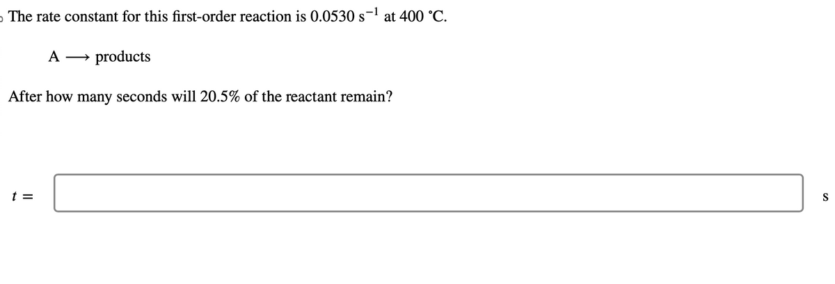 o The rate constant for this first-order reaction is 0.0530 s
A
t =
products
at 400 °C.
After how many seconds will 20.5% of the reactant remain?
S