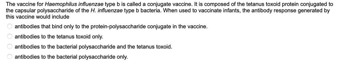 The vaccine for Haemophilus influenzae type b is called a conjugate vaccine. It is composed of the tetanus toxoid protein conjugated to
the capsular polysaccharide of the H. influenzae type b bacteria. When used to vaccinate infants, the antibody response generated by
this vaccine would include
0 0 0 0
antibodies that bind only to the protein-polysaccharide conjugate in the vaccine.
antibodies to the tetanus toxoid only.
antibodies to the bacterial polysaccharide and the tetanus toxoid.
antibodies to the bacterial polysaccharide only.
