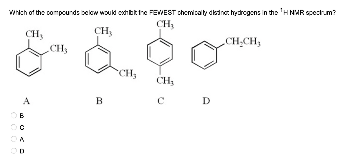 Which of the compounds below would exhibit the FEWEST chemically distinct hydrogens in the 1H NMR spectrum?
CH3
CH3
CH3
CH₂CH₂
&- £ $ 0-
CH3
CH₂
CH₂
с
O O O O
A
A
B
D