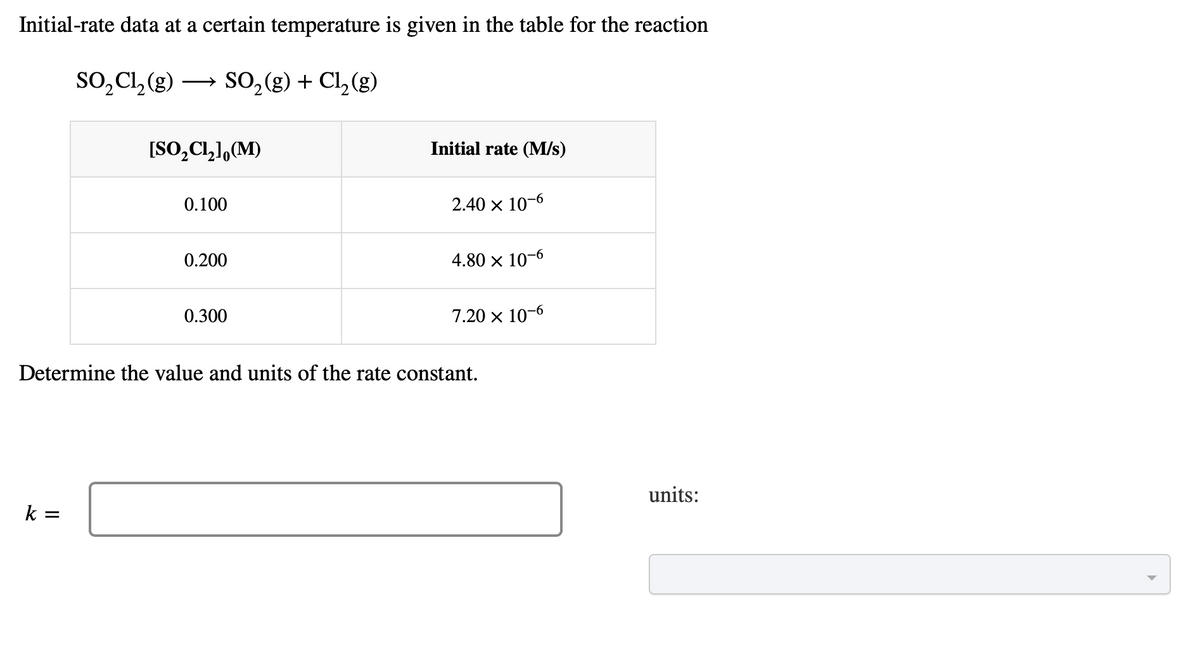 Initial-rate data at a certain temperature is given in the table for the reaction
SO₂Cl₂(g) → SO₂(g) + Cl₂ (g)
[SO₂Cl₂], (M)
k =
0.100
0.200
0.300
Initial rate (M/s)
2.40 x 10-6
4.80 x 10-6
7.20 x 10-6
Determine the value and units of the rate constant.
units: