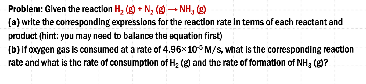 Problem: Given the reaction H₂ (g) + N₂ (g) → NH3(g)
(a) write the corresponding expressions for the reaction rate in terms of each reactant and
product (hint: you may need to balance the equation first)
(b) if oxygen gas is consumed at a rate of 4.96×10-5 M/s, what is the corresponding reaction
rate and what is the rate of consumption of H₂ (g) and the rate of formation of NH3 (g)?