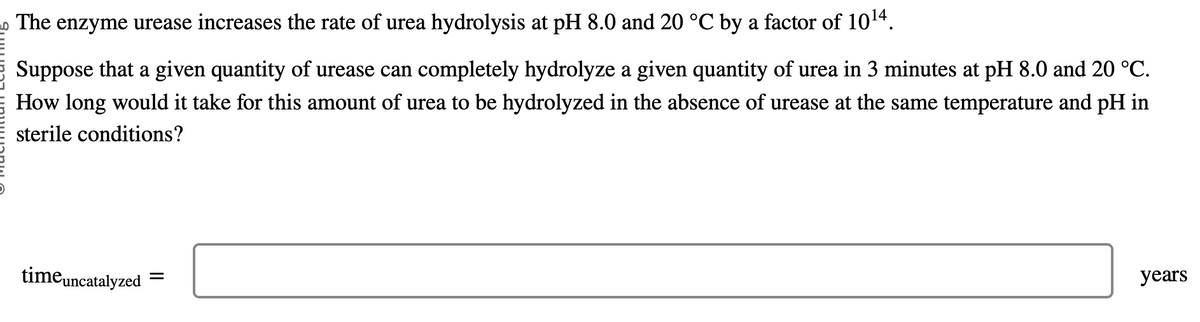 The enzyme urease increases the rate of urea hydrolysis at pH 8.0 and 20 °C by a factor of 10¹4.
Suppose that a given quantity of urease can completely hydrolyze a given quantity of urea in 3 minutes at pH 8.0 and 20 °C.
How long would it take for this amount of urea to be hydrolyzed in the absence of urease at the same temperature and pH in
sterile conditions?
time uncatalyzed =
years