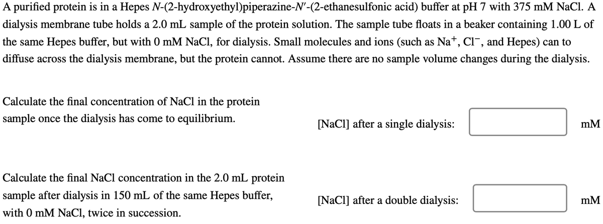 N-(2-hydroxyethyl)piperazine-N'-(2-ethanesulfonic
A purified protein is in a Hepes
acid) buffer at pH 7 with 375 mM NaCl. A
dialysis membrane tube holds a 2.0 mL sample of the protein solution. The sample tube floats in a beaker containing 1.00 L of
the same Hepes buffer, but with 0 mM NaCl, for dialysis. Small molecules and ions (such as Na+, Cl-, and Hepes) can to
diffuse across the dialysis membrane, but the protein cannot. Assume there are no sample volume changes during the dialysis.
Calculate the final concentration of NaCl in the protein
sample once the dialysis has come to equilibrium.
Calculate the final NaCl concentration in the 2.0 mL protein
sample after dialysis in 150 mL of the same Hepes buffer,
with 0 mM NaCl, twice in succession.
[NaCl] after a single dialysis:
[NaCl] after a double dialysis:
mM
mM