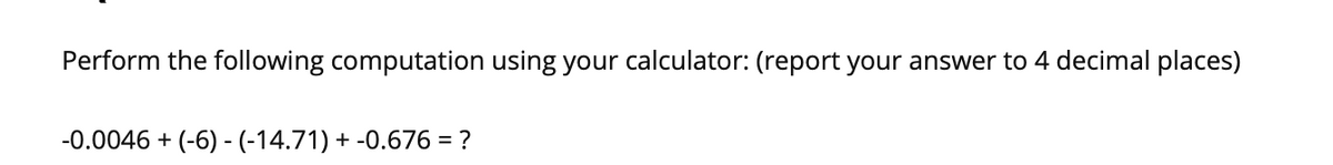 Perform the following computation using your calculator: (report your answer to 4 decimal places)
-0.0046 + (-6) - (-14.71) + -0.676 = ?