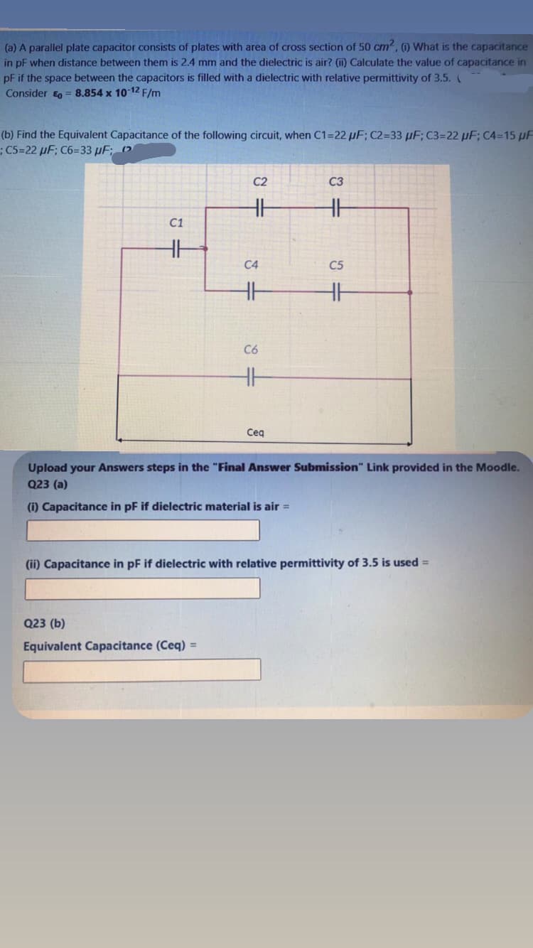 (a) A parallel plate capacitor consists of plates with area of cross section of 50 cm2, ) What is the capacitance
in pF when distance between them is 2.4 mm and the dielectric is air? (i) Calculate the value of capacitance in
pF if the space between the capacitors is filled with a dielectric with relative permittivity of 3.5. (
Consider = 8.854 x 10 12 F/m
(b) Find the Equivalent Capacitance of the following circuit, when C1=22 µF; C2=33 µF; C3=22 µF; C4=15 pF
;C5=22 µF; C6=33 µF; (2
C2
C3
C1
C4
C5
C6
Ceg
Upload your Answers steps in the "Final Answer Submission" Link provided in the Moodle.
Q23 (a)
(i) Capacitance in pF if dielectric material is air =
(ii) Capacitance in pF if dielectric with relative permittivity of 3.5 is used =
Q23 (b)
Equivalent Capacitance (Ceq) =
