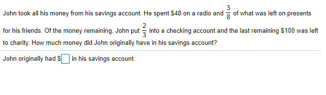 3
John took all his money from his savings account. He spent $48 on a radio and of what was left on presents
for his friends. Of the money remaining, John put into a checking account and the last remaining $ 100 was left
to charity. How much money did John originally have in his savings account?
John originally had $ in his savings account.
