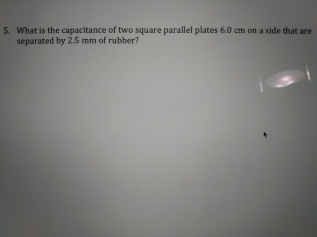 5. What is the capacitance of two square parallel plates 6.0 cm on a side that are
separated by 2.5 mm of rubber?
