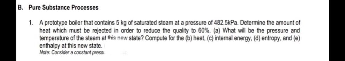 B. Pure Substance Processes
1. A prototype boiler that contains 5 kg of saturated steam at a pressure of 482.5kPa. Determine the amount of
heat which must be rejected in order to reduce the quality to 60%. (a) What will be the pressure and
temperature of the steam at this new state? Compute for the (b) heat, (c) internal energy, (d) entropy, and (e)
enthalpy at this new state.
Note: Consider a constant pressu