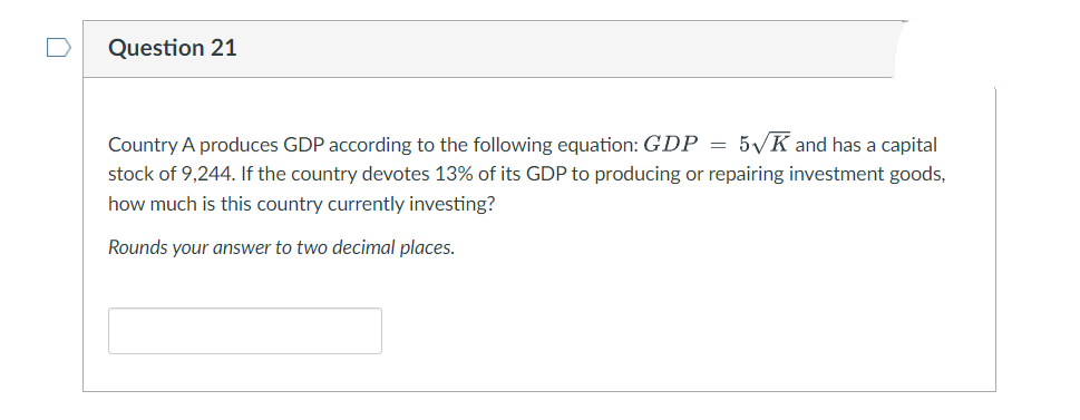 Question 21
Country A produces GDP according to the following equation: GDP =
5 K and has a capital
stock of 9,244. If the country devotes 13% of its GDP to producing or repairing investment goods,
how much is this country currently investing?
Rounds your answer to two decimal places.
