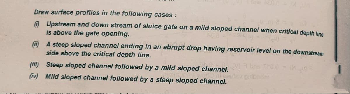 bns 460.0 = (0)3
Draw surface profiles in the following cases:
(i) Upstream and down stream of sluice gate on a mild sloped channel when critical depth line
is above the gate opening.
(ii)
A steep sloped channel ending in an abrupt drop having reservoir level on the downstream
side above the critical depth line.
(iii) Steep sloped channel followed by a mild sloped channel.be TO.0 = (M) 3
ni esulav pribnon
(iv) Mild sloped channel followed by a steep sloped channel.