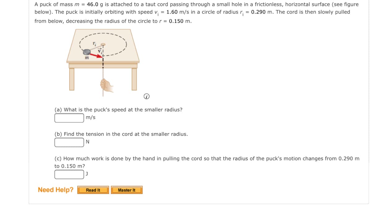A puck of mass m = 46.0 g is attached to a taut cord passing through a small hole in a frictionless, horizontal surface (see figure
below). The puck is initially orbiting with speed v, = 1.60 m/s in a circle of radius r, = 0.290 m. The cord is then slowly pulled
from below, decreasing the radius of the circle to r = 0.150 m.
(a) What is the puck's speed at the smaller radius?
m/s
(b) Find the tension in the cord at the smaller radius.
(c) How much work is done by the hand in pulling the cord so that the radius of the puck's motion changes from 0.290 m
to 0.150 m?
Need Help?
Master It
Read It

